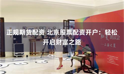 正规期货配资 北京股票配资开户：轻松开启财富之路