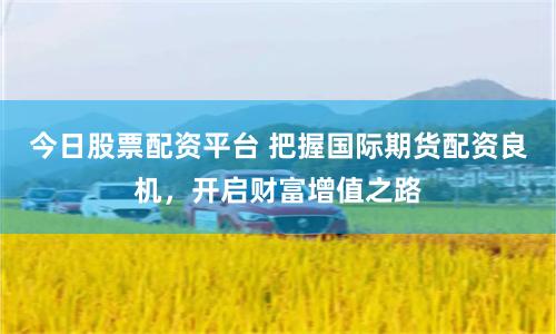 今日股票配资平台 把握国际期货配资良机，开启财富增值之路