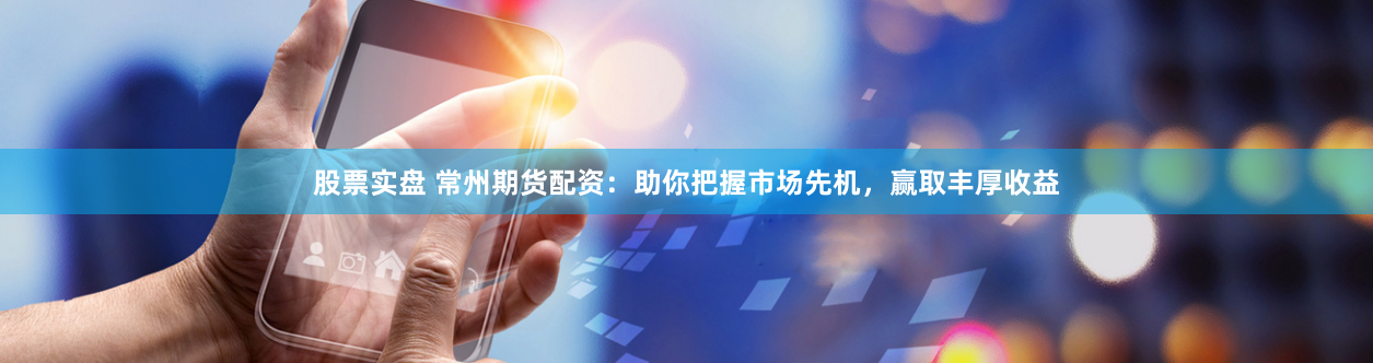 股票实盘 常州期货配资：助你把握市场先机，赢取丰厚收益