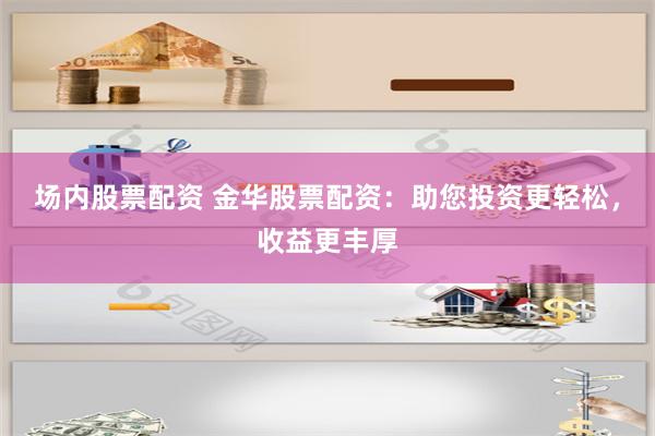 场内股票配资 金华股票配资：助您投资更轻松，收益更丰厚