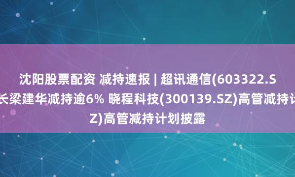 沈阳股票配资 减持速报 | 超讯通信(603322.SH)董事长梁建华减持逾6% 晓程科技(300139.SZ)高管减持计划披露