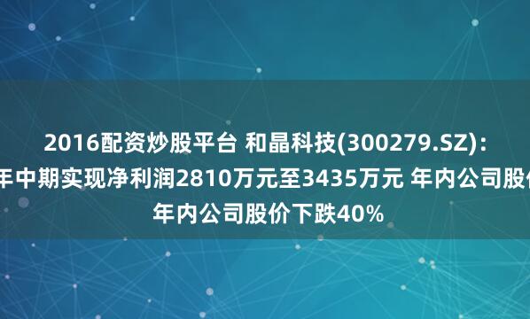 2016配资炒股平台 和晶科技(300279.SZ)：预计2024年中期实现净利润2810万元至3435万元 年内公司股价下跌40%