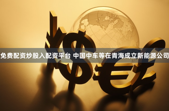 免费配资炒股入配资平台 中国中车等在青海成立新能源公司