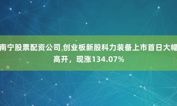 南宁股票配资公司 创业板新股科力装备上市首日大幅高开，现涨134.07%