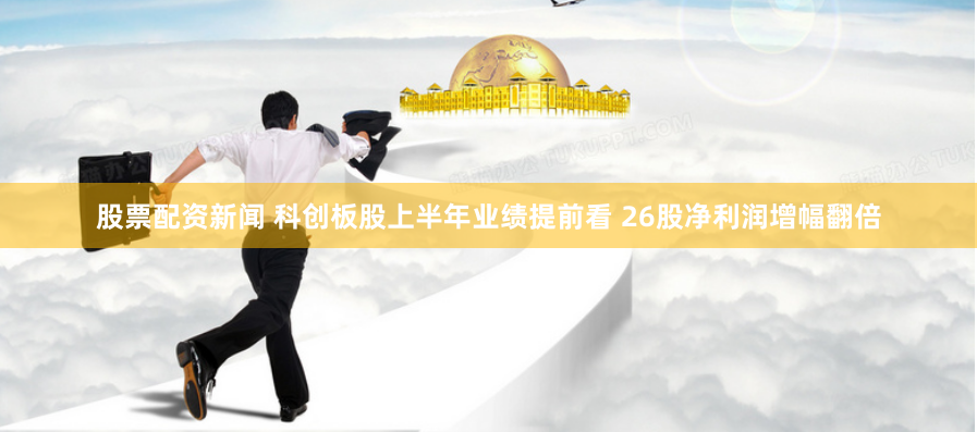 股票配资新闻 科创板股上半年业绩提前看 26股净利润增幅翻倍