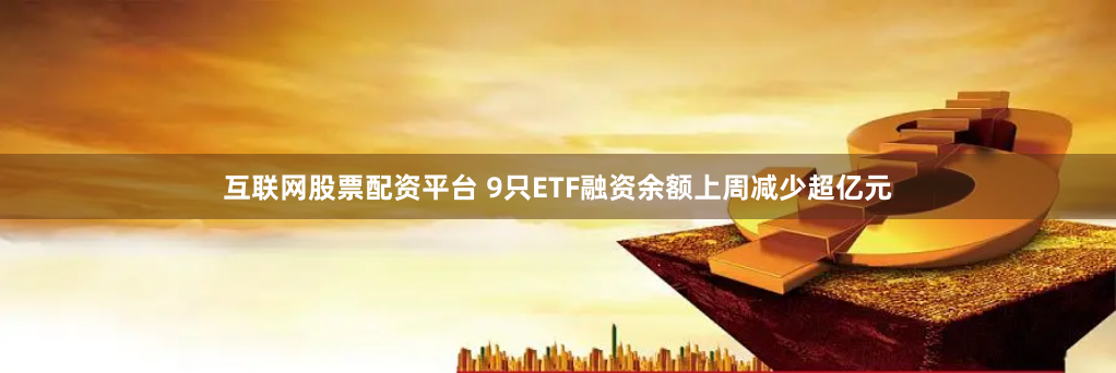 互联网股票配资平台 9只ETF融资余额上周减少超亿元