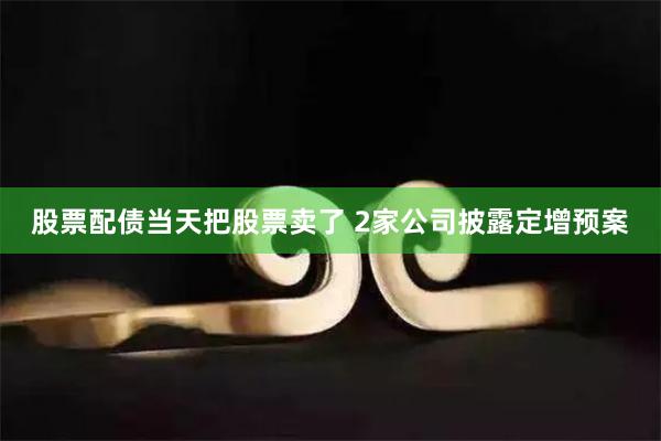 股票配债当天把股票卖了 2家公司披露定增预案