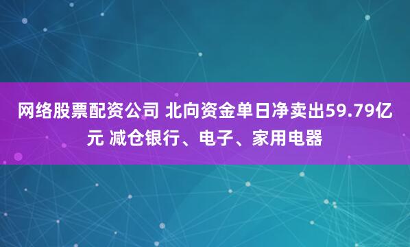 网络股票配资公司 北向资金单日净卖出59.79亿元 减仓银行、电子、家用电器