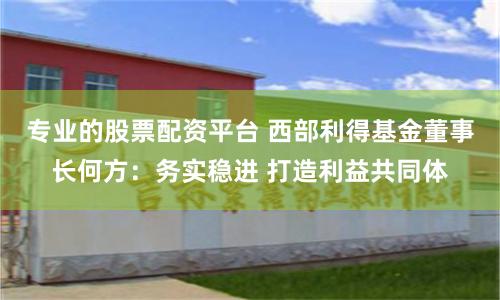专业的股票配资平台 西部利得基金董事长何方：务实稳进 打造利益共同体