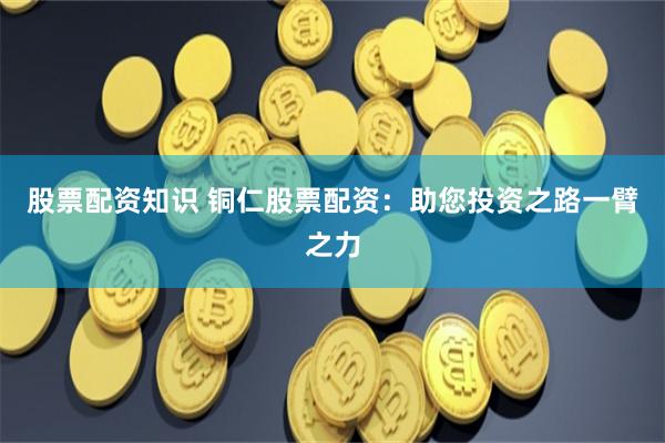 股票配资知识 铜仁股票配资：助您投资之路一臂之力