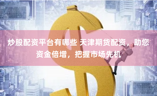炒股配资平台有哪些 天津期货配资，助您资金倍增，把握市场先机