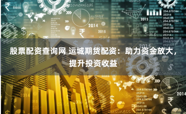 股票配资查询网 运城期货配资：助力资金放大，提升投资收益