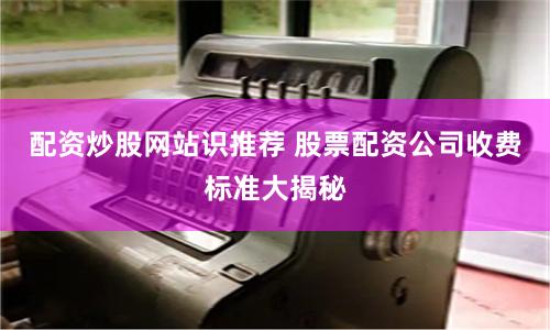 配资炒股网站识推荐 股票配资公司收费标准大揭秘
