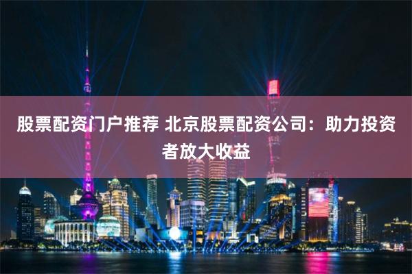 股票配资门户推荐 北京股票配资公司:助力投资者放大收益