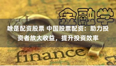 啥是配资股票 中国股票配资：助力投资者放大收益，提升投资效率