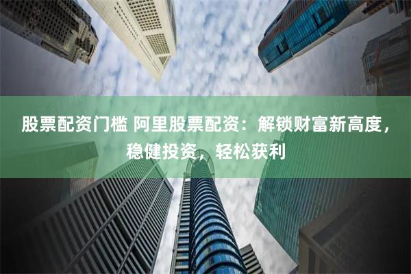 股票配资门槛 阿里股票配资：解锁财富新高度，稳健投资，轻松获利