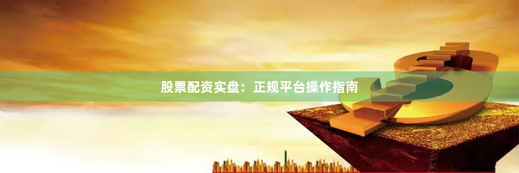 股票配资实盘：正规平台操作指南
